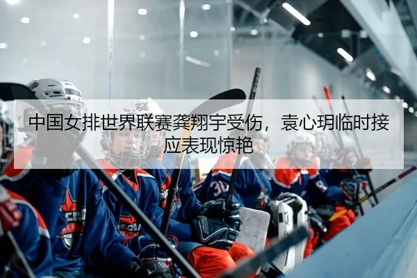 中国女排世界联赛龚翔宇受伤，袁心玥临时接应表现惊艳